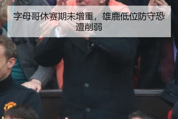 字母哥休赛期未增重，雄鹿低位防守恐遭削弱